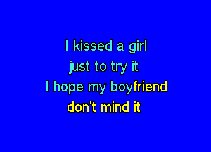 I kissed a girl
just to try it

I hope my boyfriend
don't mind it