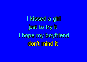 I kissed a girl
just to try it

I hope my boyfriend
don't mind it