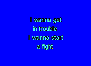 I wanna get
in trouble

I wanna start
a fight