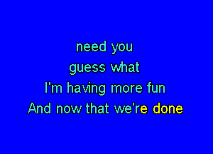 need you
guess what

I'm having more fun
And now that we're done