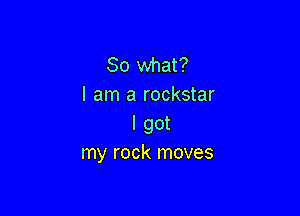 So what?
I am a rockstar

I got
my rock moves