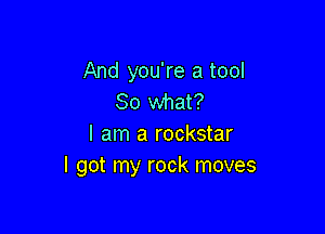 And you're a tool
80 what?

I am a rockstar
I got my rock moves