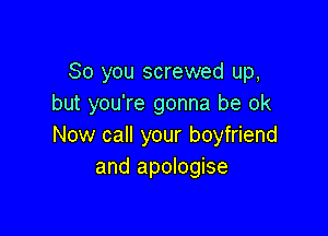 So you screwed up,
but you're gonna be ok

Now call your boyfriend
and apologise