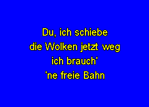 Du, ich schiebe
die Wolken jetzt weg

ich brauch'
'ne freie Bahn