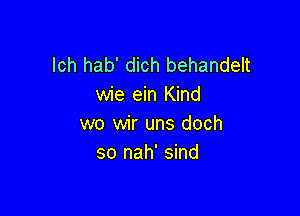lch hab' dich behandelt
wie ein Kind

wo wir uns doch
so nah' sind