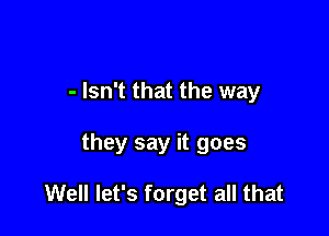 - Isn't that the way

they say it goes

Well let's forget all that