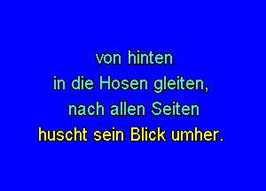 von hinten
in die Hosen gleiten,

nach allen Seiten
huscht sein Blick umher.