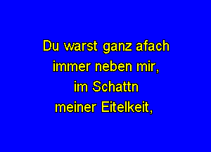 Du warst ganz afach
immer neben mir,

im Schattn
meiner Eitelkeit,