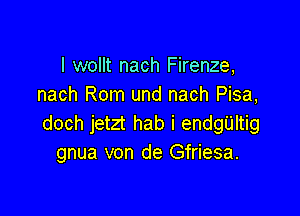 I wollt nach Firenze,
nach Rom und nach Pisa,

doch jetzt hab i enngltig
gnua von de Gfriesa.