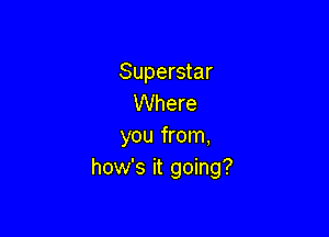 Superstar
Where

you from,
how's it going?