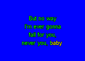 But no way
I'm ever gonna

fall for you,
never you, baby