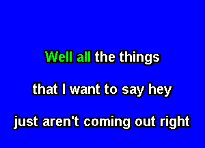 Well all the things

that I want to say hey

just aren't coming out right