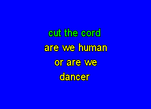 cut the cord
are we human

or are we
dancer