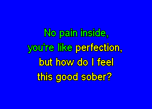 No pain inside,
you're like perfection,

but how do I feel
this good sober?
