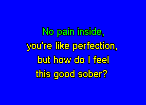 No pain inside,
you're like perfection,

but how do I feel
this good sober?