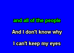 and all of the people

And I don't know why

I can't keep my eyes