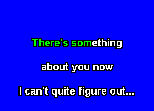 There's something

about you now

I can't quite figure out...