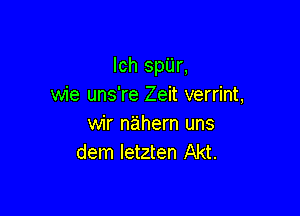 lch spUr,
wie uns're Zeit verrint,

wir nahern uns
dem letzten Akt.