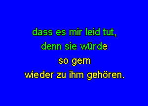 dass es mir leid tut,
denn sie wijrde

so gem
wieder zu ihm gehbren.