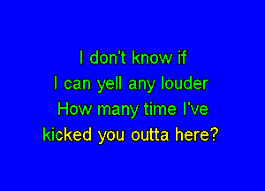 I don't know if
I can yell any louder

How many time I've
kicked you outta here?