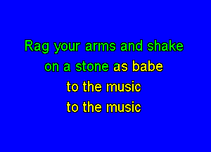 Rag your arms and shake
on a stone as babe

to the music
to the music