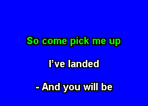 So come pick me up

Pvelanded

- And you will be