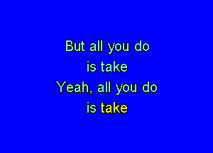 But all you do
is take

Yeah, all you do
istake