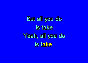 But all you do
is take

Yeah, all you do
istake