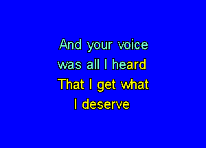 And your voice
was all I heard

That I get what
I deserve