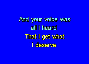 And your voice was
all I heard

That I get what
I deserve