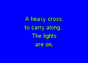 A heavy cross,
to carry along,

The lights
are on,