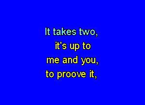 It takes two,
it's up to

me and you,
to proove it,