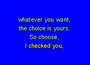 whatever you want,
the choice is yours,

So choose,
I checked you,