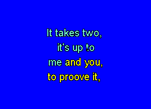 It takes two,
it's up to

me and you,
to proove it,