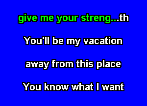 give me your streng...th

You'll be my vacation

away from this place

You know what I want