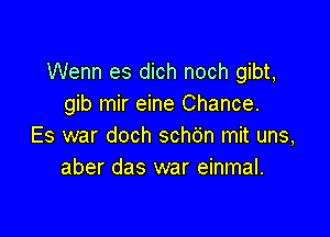 Wenn es dich noch gibt,
gib mir eine Chance.

Es war doch schdn mit uns,
aber das war einmal.