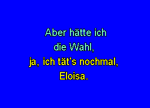 Aber h'atte ich
die Wahl,

ja, ich tat's nochmal,
Eloisa.