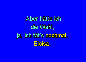 Aber h'atte ich
die Wahl,

ja, ich tat's nochmal,
Eloisa.