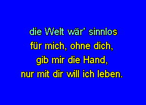 die Welt war' sinnlos
fUr mich, ohne dich,

gib mir die Hand,
nur mit dir will ich Ieben.