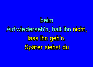 beim
Aufwiederseh'n, halt ihn nicht,

lass ihn geh'n.
Spater siehst du