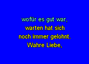 wofUr es gut war,
warten hat sich

noch immer gelohnt.
Wahre Liebe,