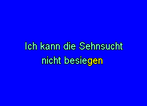 lch kann die Sehnsucht

nicht besiegen