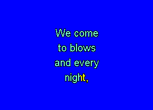 We come
to blows

and every
night.
