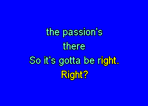 the passion's
there

So it's gotta be right.
Right?