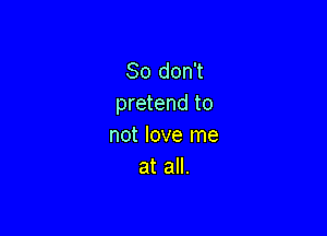 So don't
pretend to

not love me
at all.