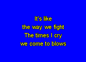 It's like
the way we fight

The times I cry
we come to blows