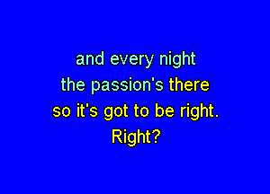 and every night
the passion's there

so it's got to be right.
Right?
