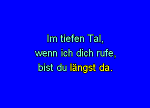 lm tiefen Tal,
wenn ich dich rufe,

bist du langst da.
