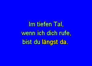 lm tiefen Tal,

wenn ich dich rufe,
bist du langst da.