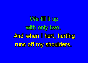 We fill it up
with only two.

And when I hurt, hurting
runs off my shoulders.